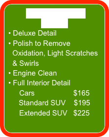 SUPER DELUXE DETAIL
 Deluxe Detail
 Polish to Remove
  Oxidation, Light Scratches    
  & Swirls
 Engine Clean
 Full Interior Detail
Cars                   $165
Standard SUV    $195
Extended SUV   $225
