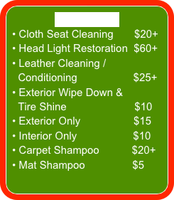 A LA CARTE
 Cloth Seat Cleaning       $20+
 Head Light Restoration  $60+
 Leather Cleaning /  
  Conditioning                   $25+
 Exterior Wipe Down & 
  Tire Shine                       $10
 Exterior Only                  $15
 Interior Only                   $10
 Carpet Shampoo           $20+
 Mat Shampoo                $5
